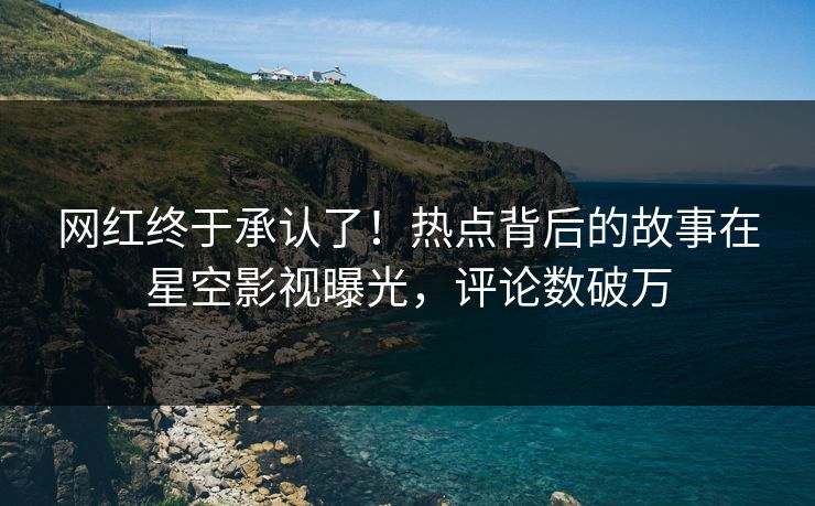 网红终于承认了！热点背后的故事在星空影视曝光，评论数破万