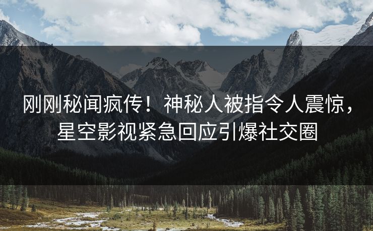 刚刚秘闻疯传！神秘人被指令人震惊，星空影视紧急回应引爆社交圈