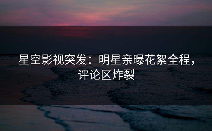 星空影视突发：明星亲曝花絮全程，评论区炸裂