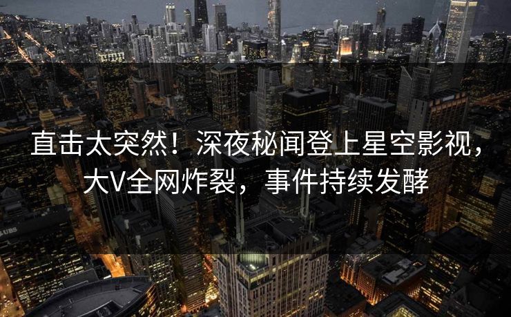直击太突然！深夜秘闻登上星空影视，大V全网炸裂，事件持续发酵