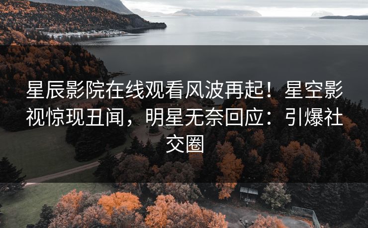 星辰影院在线观看风波再起！星空影视惊现丑闻，明星无奈回应：引爆社交圈