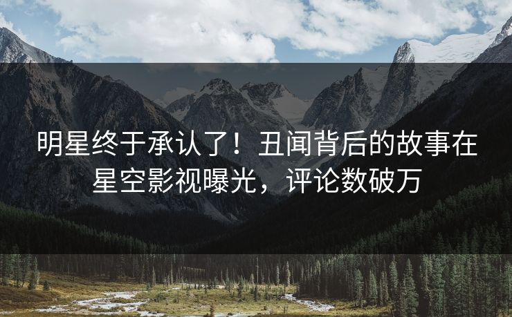 明星终于承认了！丑闻背后的故事在星空影视曝光，评论数破万