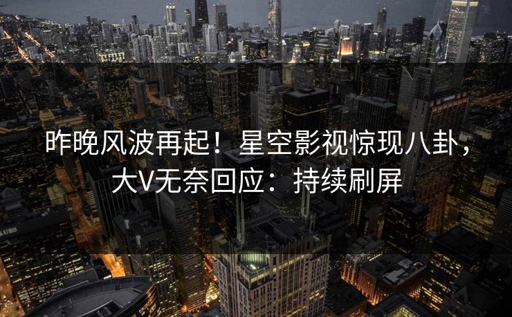 昨晚风波再起！星空影视惊现八卦，大V无奈回应：持续刷屏