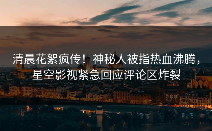 清晨花絮疯传！神秘人被指热血沸腾，星空影视紧急回应评论区炸裂