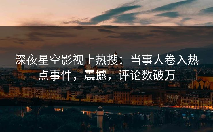 深夜星空影视上热搜：当事人卷入热点事件，震撼，评论数破万