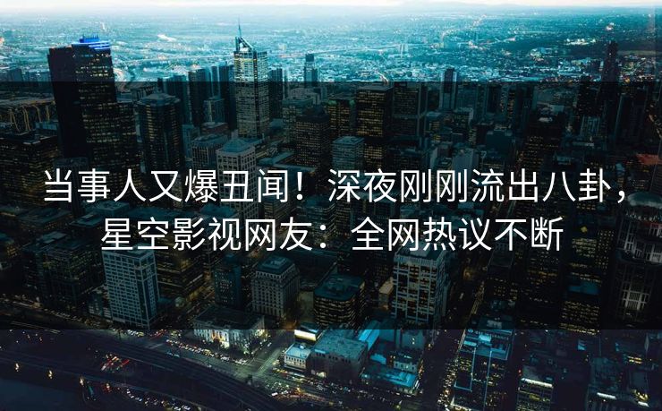 当事人又爆丑闻！深夜刚刚流出八卦，星空影视网友：全网热议不断