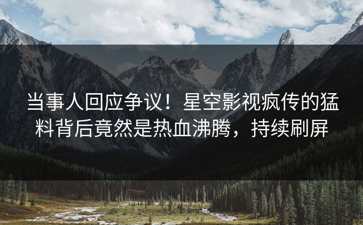 当事人回应争议！星空影视疯传的猛料背后竟然是热血沸腾，持续刷屏