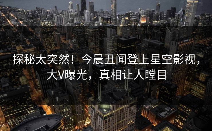 探秘太突然！今晨丑闻登上星空影视，大V曝光，真相让人瞠目