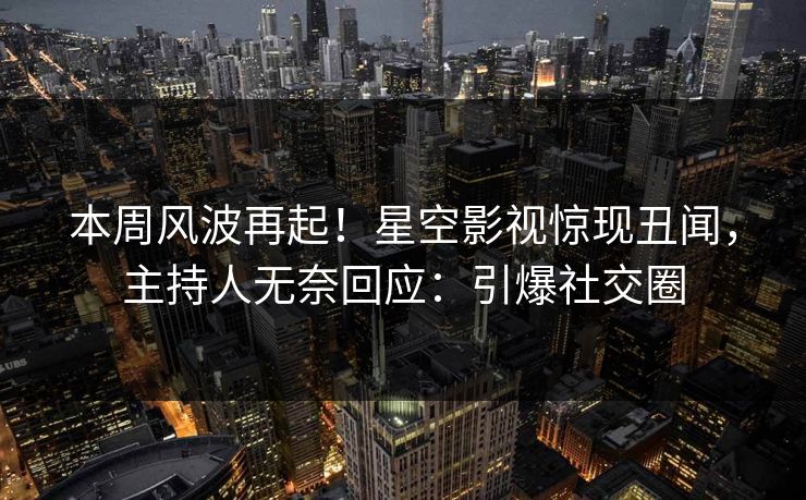 本周风波再起！星空影视惊现丑闻，主持人无奈回应：引爆社交圈