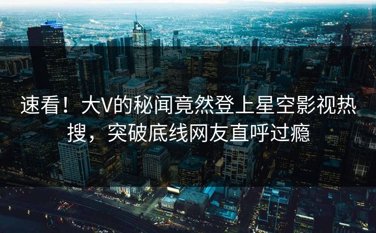 速看！大V的秘闻竟然登上星空影视热搜，突破底线网友直呼过瘾
