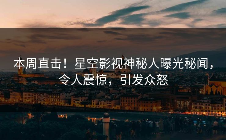 本周直击！星空影视神秘人曝光秘闻，令人震惊，引发众怒