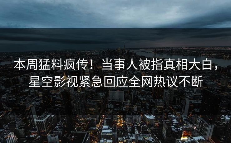 本周猛料疯传！当事人被指真相大白，星空影视紧急回应全网热议不断