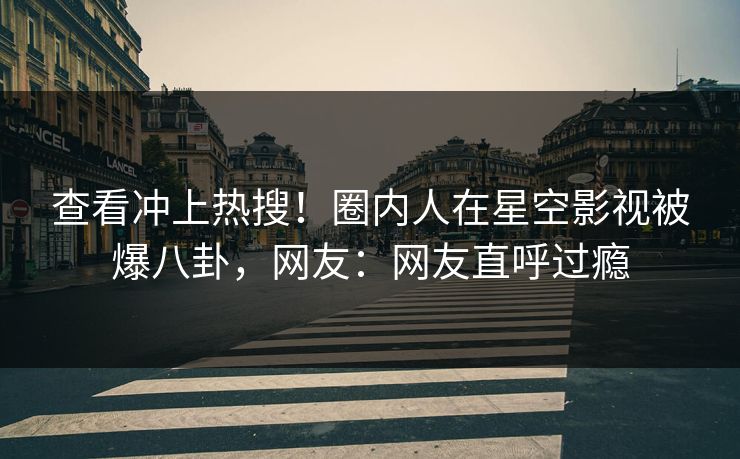 查看冲上热搜！圈内人在星空影视被爆八卦，网友：网友直呼过瘾