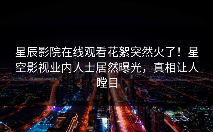 星辰影院在线观看花絮突然火了！星空影视业内人士居然曝光，真相让人瞠目
