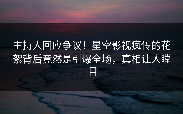 主持人回应争议！星空影视疯传的花絮背后竟然是引爆全场，真相让人瞠目