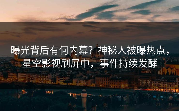 曝光背后有何内幕？神秘人被曝热点，星空影视刷屏中，事件持续发酵