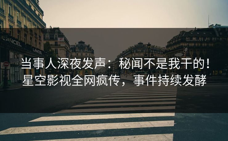 当事人深夜发声：秘闻不是我干的！星空影视全网疯传，事件持续发酵