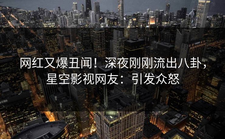 网红又爆丑闻！深夜刚刚流出八卦，星空影视网友：引发众怒