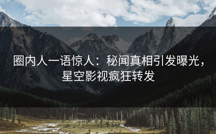 圈内人一语惊人：秘闻真相引发曝光，星空影视疯狂转发