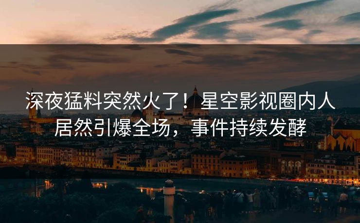 深夜猛料突然火了！星空影视圈内人居然引爆全场，事件持续发酵