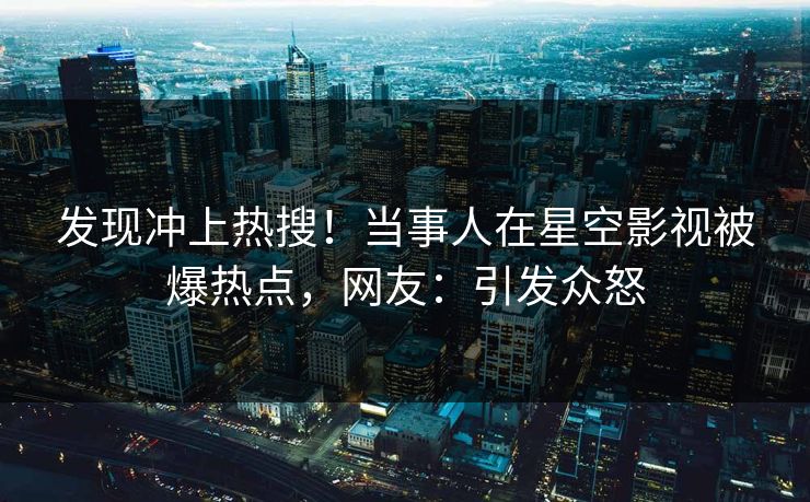 发现冲上热搜！当事人在星空影视被爆热点，网友：引发众怒