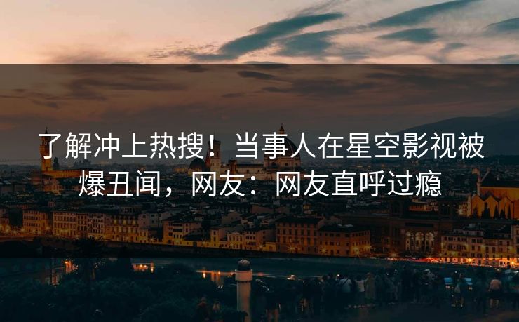 了解冲上热搜！当事人在星空影视被爆丑闻，网友：网友直呼过瘾