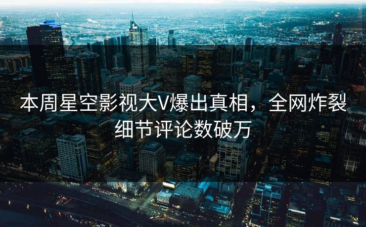 本周星空影视大V爆出真相，全网炸裂细节评论数破万