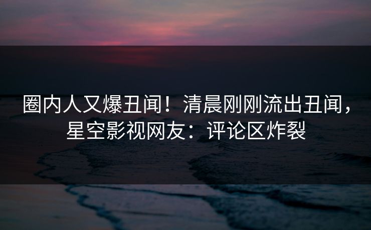 圈内人又爆丑闻！清晨刚刚流出丑闻，星空影视网友：评论区炸裂