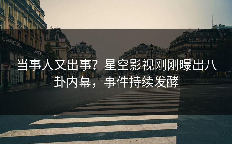 当事人又出事？星空影视刚刚曝出八卦内幕，事件持续发酵