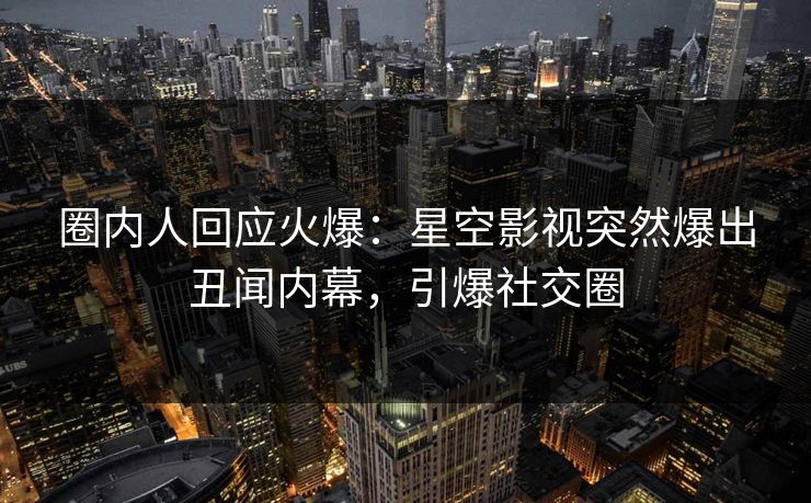 圈内人回应火爆：星空影视突然爆出丑闻内幕，引爆社交圈
