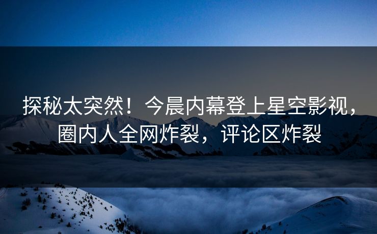 探秘太突然！今晨内幕登上星空影视，圈内人全网炸裂，评论区炸裂