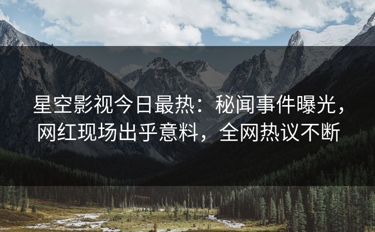星空影视今日最热：秘闻事件曝光，网红现场出乎意料，全网热议不断