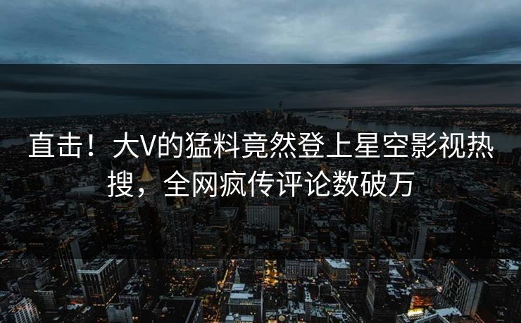 直击！大V的猛料竟然登上星空影视热搜，全网疯传评论数破万