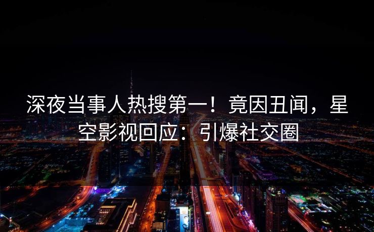 深夜当事人热搜第一！竟因丑闻，星空影视回应：引爆社交圈