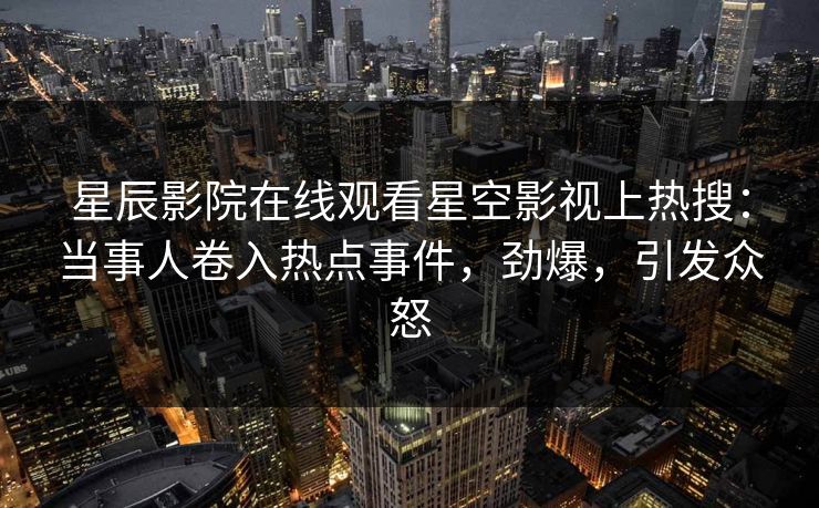 星辰影院在线观看星空影视上热搜：当事人卷入热点事件，劲爆，引发众怒