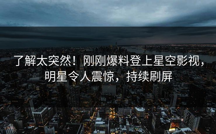 了解太突然！刚刚爆料登上星空影视，明星令人震惊，持续刷屏