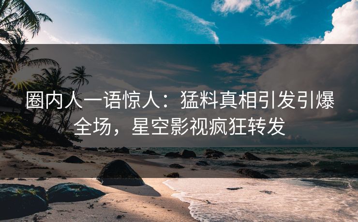 圈内人一语惊人：猛料真相引发引爆全场，星空影视疯狂转发