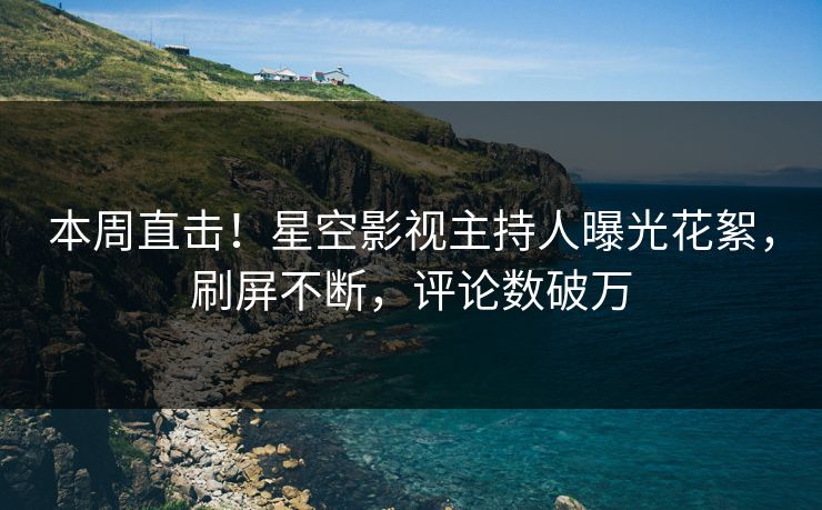 本周直击！星空影视主持人曝光花絮，刷屏不断，评论数破万