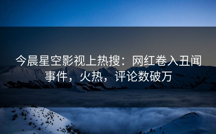 今晨星空影视上热搜：网红卷入丑闻事件，火热，评论数破万
