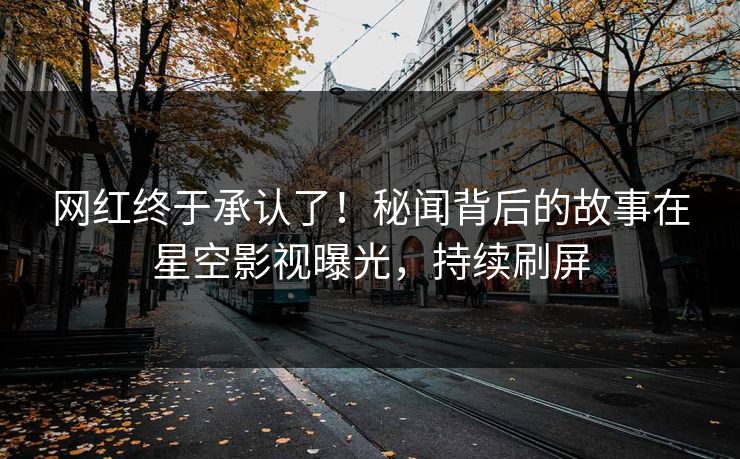 网红终于承认了！秘闻背后的故事在星空影视曝光，持续刷屏