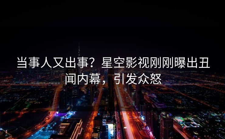 当事人又出事？星空影视刚刚曝出丑闻内幕，引发众怒