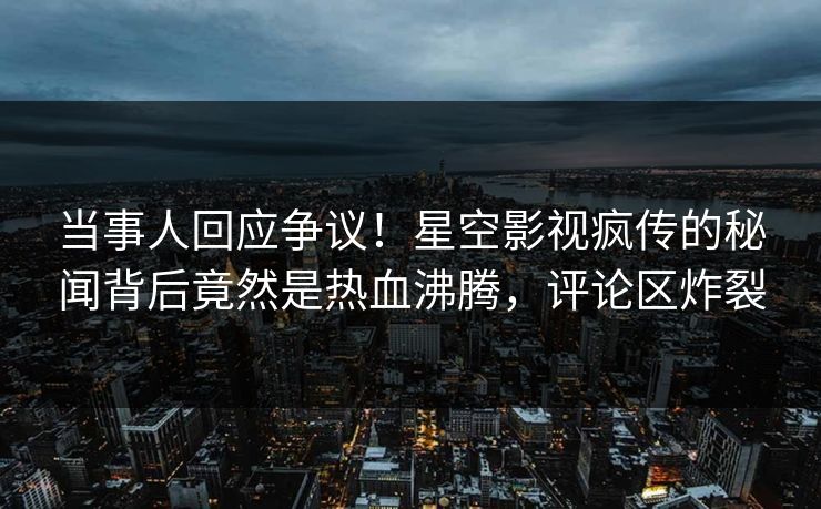 当事人回应争议！星空影视疯传的秘闻背后竟然是热血沸腾，评论区炸裂