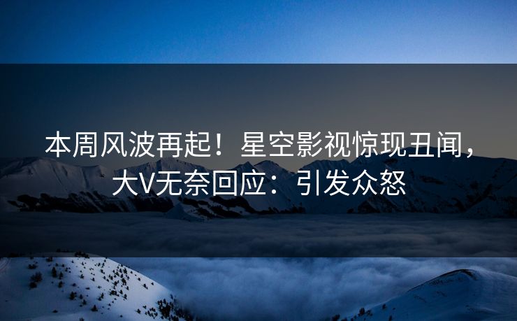 本周风波再起！星空影视惊现丑闻，大V无奈回应：引发众怒