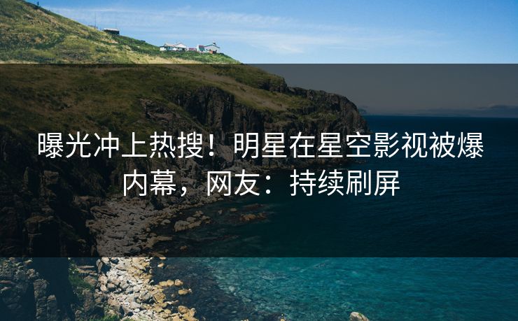 曝光冲上热搜！明星在星空影视被爆内幕，网友：持续刷屏