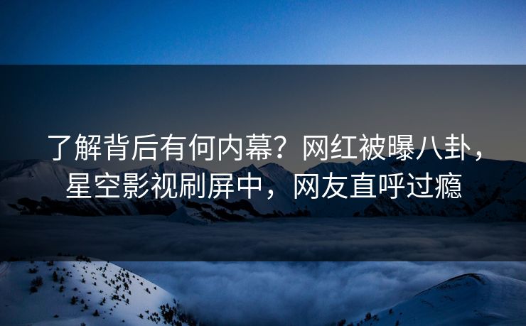 了解背后有何内幕？网红被曝八卦，星空影视刷屏中，网友直呼过瘾