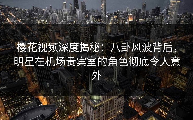 樱花视频深度揭秘：八卦风波背后，明星在机场贵宾室的角色彻底令人意外