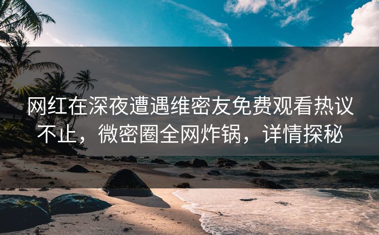 网红在深夜遭遇维密友免费观看热议不止，微密圈全网炸锅，详情探秘