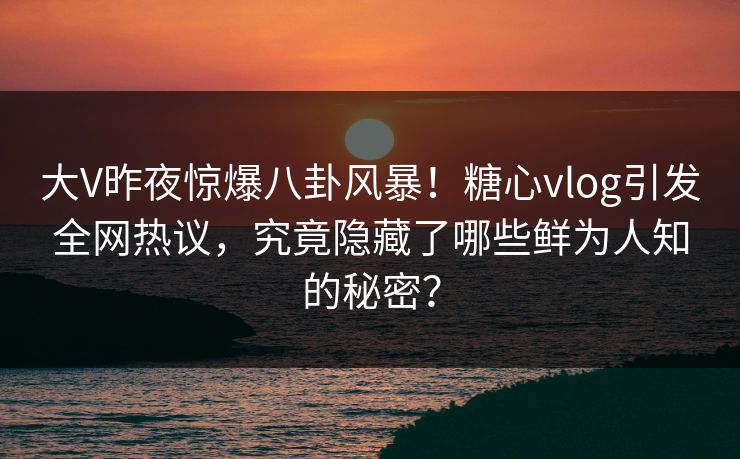 大V昨夜惊爆八卦风暴！糖心vlog引发全网热议，究竟隐藏了哪些鲜为人知的秘密？