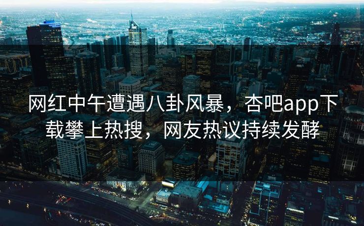 网红中午遭遇八卦风暴，杏吧app下载攀上热搜，网友热议持续发酵