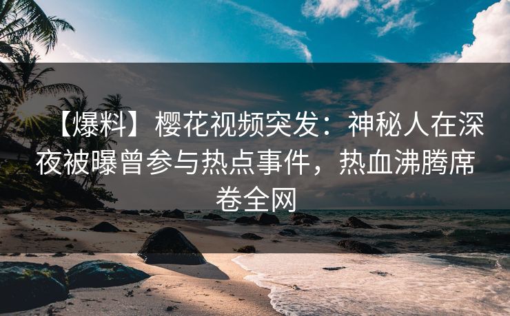 【爆料】樱花视频突发：神秘人在深夜被曝曾参与热点事件，热血沸腾席卷全网